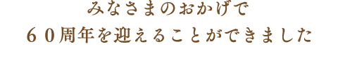 みなさまのおかげで 60周年を迎えることができました